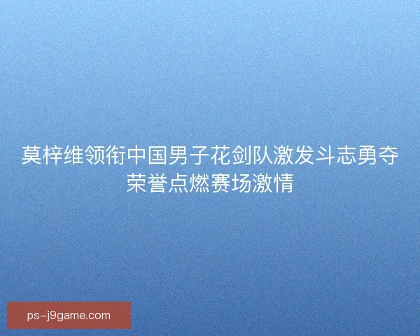 莫梓维领衔中国男子花剑队激发斗志勇夺荣誉点燃赛场激情