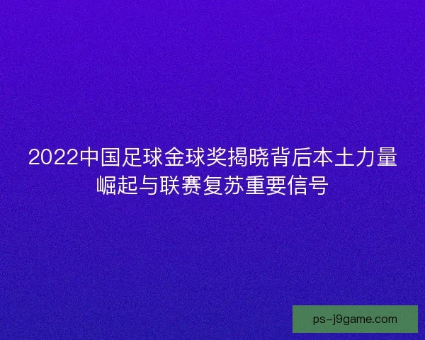 2022中国足球金球奖揭晓背后本土力量崛起与联赛复苏重要信号