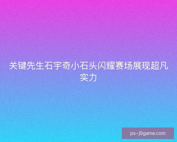 关键先生石宇奇小石头闪耀赛场展现超凡实力