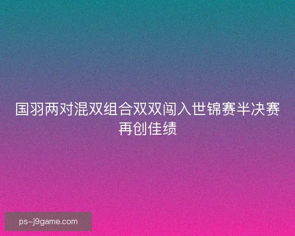 国羽两对混双组合双双闯入世锦赛半决赛再创佳绩