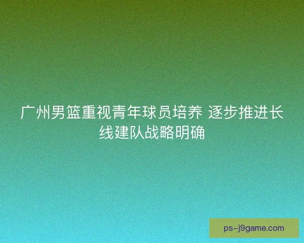 广州男篮重视青年球员培养 逐步推进长线建队战略明确 广州男篮重视青年球员培养 逐步推进长线建队战略明确