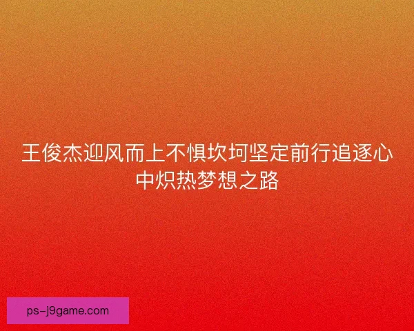 王俊杰迎风而上不惧坎坷坚定前行追逐心中炽热梦想之路 王俊杰迎风而上不惧坎坷坚定前行追逐心中炽热梦想之路