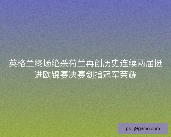 英格兰终场绝杀荷兰再创历史连续两届挺进欧锦赛决赛剑指冠军荣耀