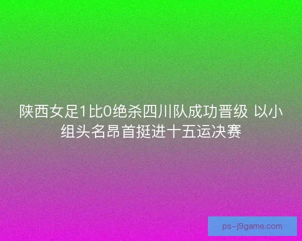 陕西女足1比0绝杀四川队成功晋级 以小组头名昂首挺进十五运决赛
