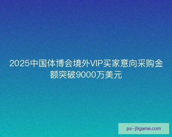 2025中国体博会境外VIP买家意向采购金额突破9000万美元