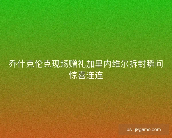 乔什克伦克现场赠礼加里内维尔拆封瞬间惊喜连连