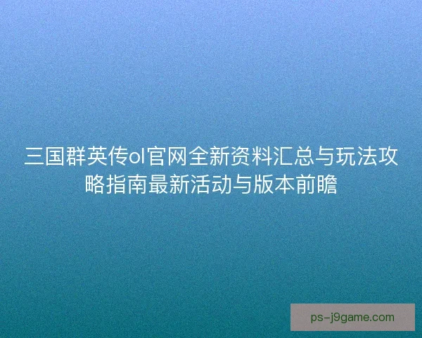 三国群英传ol官网全新资料汇总与玩法攻略指南最新活动与版本前瞻