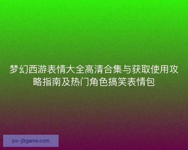 梦幻西游表情大全高清合集与获取使用攻略指南及热门角色搞笑表情包