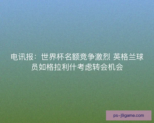 电讯报：世界杯名额竞争激烈 英格兰球员如格拉利什考虑转会机会