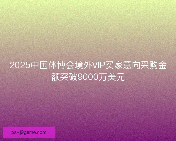 2025中国体博会境外VIP买家意向采购金额突破9000万美元