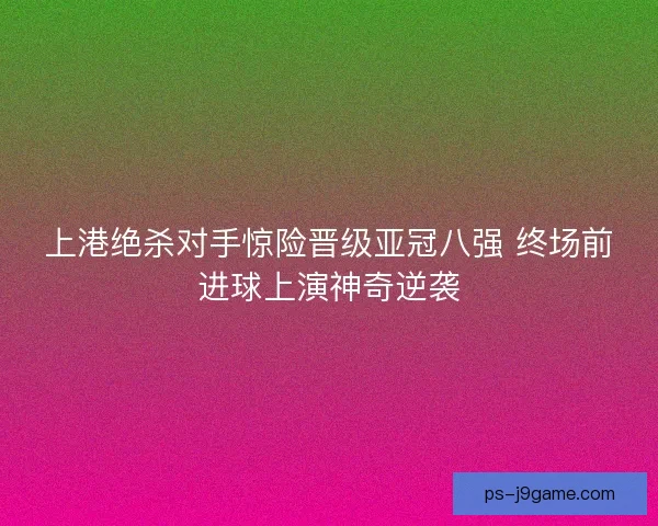 上港绝杀对手惊险晋级亚冠八强 终场前进球上演神奇逆袭