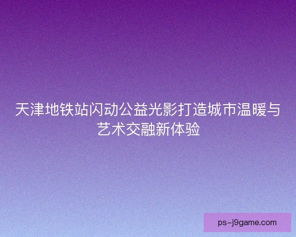 天津地铁站闪动公益光影打造城市温暖与艺术交融新体验