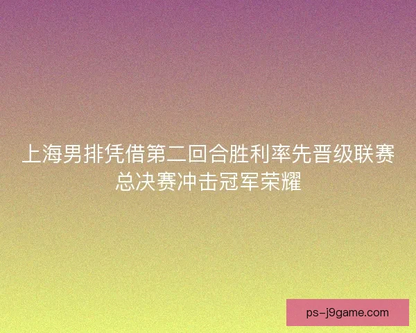 上海男排凭借第二回合胜利率先晋级联赛总决赛冲击冠军荣耀 上海男排凭借第二回合胜利率先晋级联赛总决赛冲击冠军荣耀
