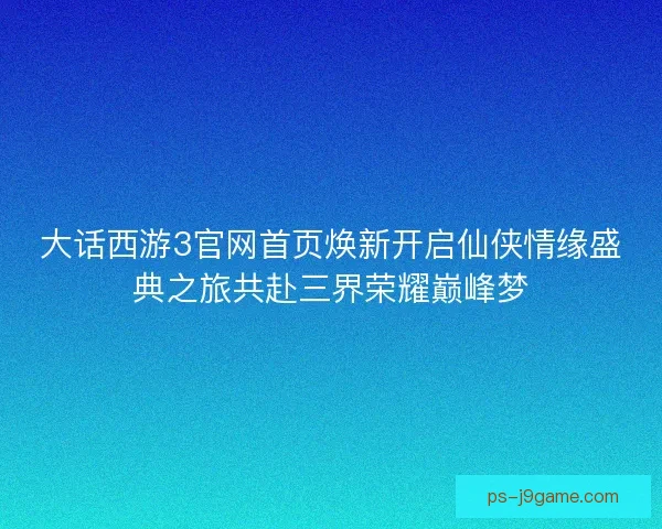 大话西游3官网首页焕新开启仙侠情缘盛典之旅共赴三界荣耀巅峰梦 大话西游3官网首页焕新开启仙侠情缘盛典之旅共赴三界荣耀巅峰梦