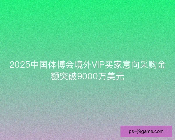 2025中国体博会境外VIP买家意向采购金额突破9000万美元 2025中国体博会境外VIP买家意向采购金额突破9000万美元