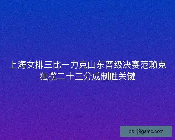 上海女排三比一力克山东晋级决赛范赖克独揽二十三分成制胜关键 上海女排三比一力克山东晋级决赛范赖克独揽二十三分成制胜关键