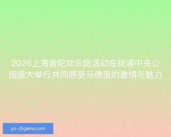 2026上海普陀欢乐跑活动在桃浦中央公园盛大举行共同感受马德里的激情与魅力