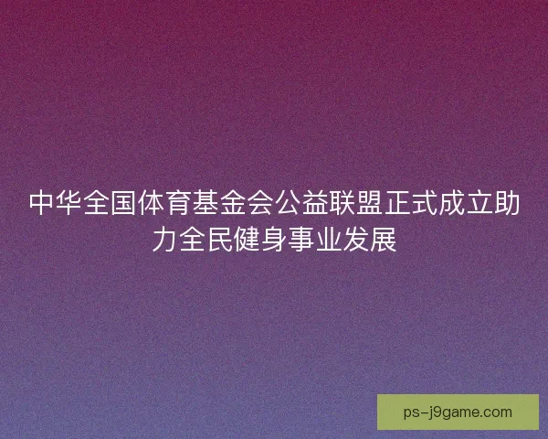 中华全国体育基金会公益联盟正式成立助力全民健身事业发展 中华全国体育基金会公益联盟正式成立助力全民健身事业发展