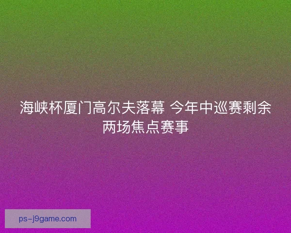 海峡杯厦门高尔夫落幕 今年中巡赛剩余两场焦点赛事
