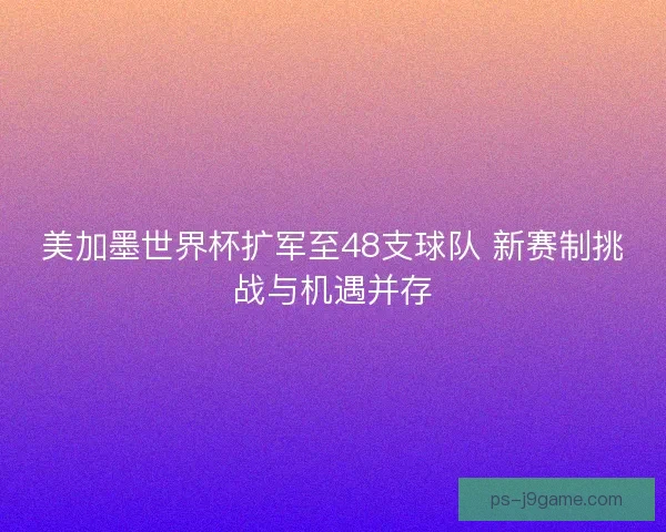 美加墨世界杯扩军至48支球队 新赛制挑战与机遇并存