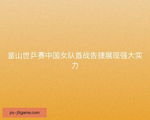 釜山世乒赛中国女队首战告捷展现强大实力