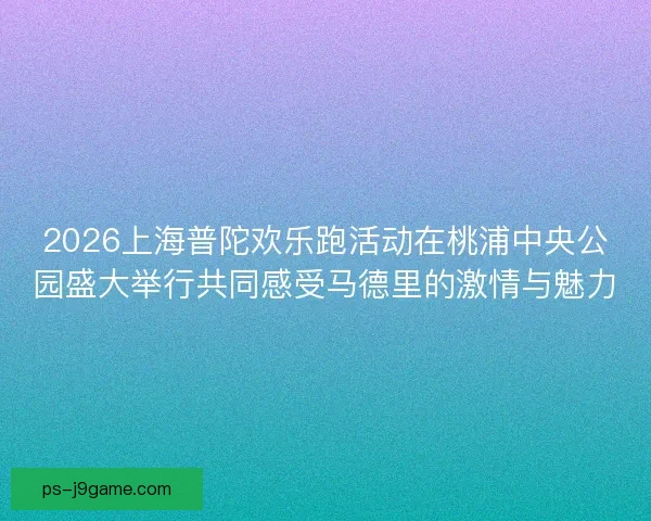 2026上海普陀欢乐跑活动在桃浦中央公园盛大举行共同感受马德里的激情与魅力