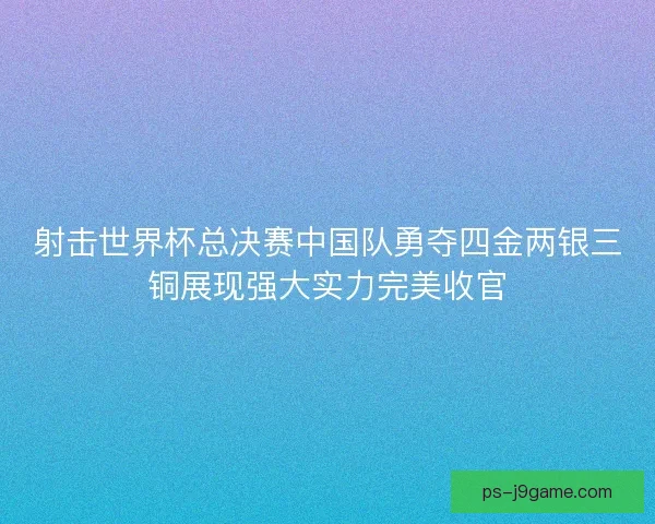 射击世界杯总决赛中国队勇夺四金两银三铜展现强大实力完美收官
