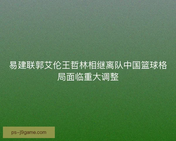 易建联郭艾伦王哲林相继离队中国篮球格局面临重大调整