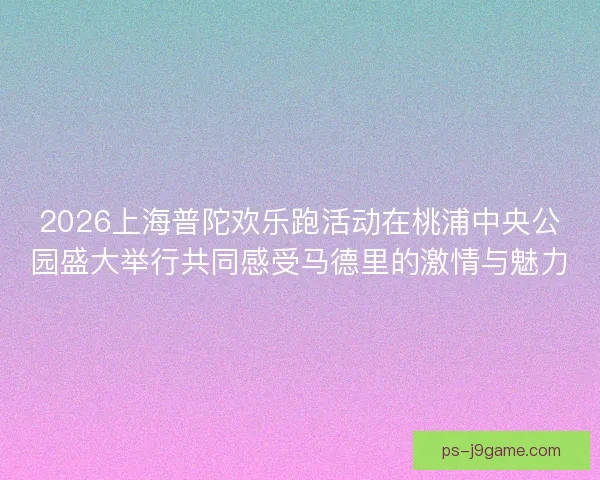 2026上海普陀欢乐跑活动在桃浦中央公园盛大举行共同感受马德里的激情与魅力