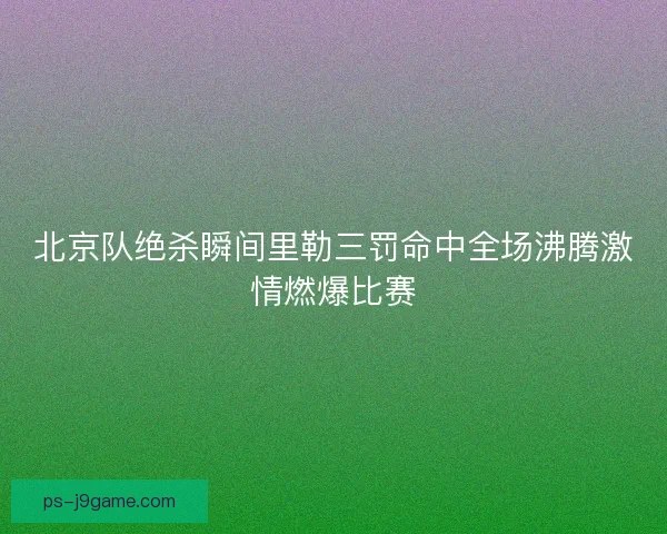 北京队绝杀瞬间里勒三罚命中全场沸腾激情燃爆比赛